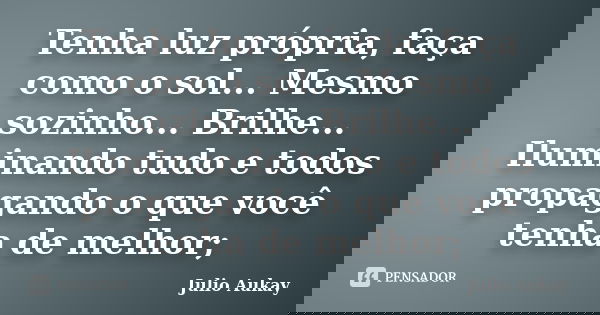 Tenha luz própria, faça como o sol... Mesmo sozinho... Brilhe... Iluminando tudo e todos propagando o que você tenha de melhor;... Frase de Julio Aukay.