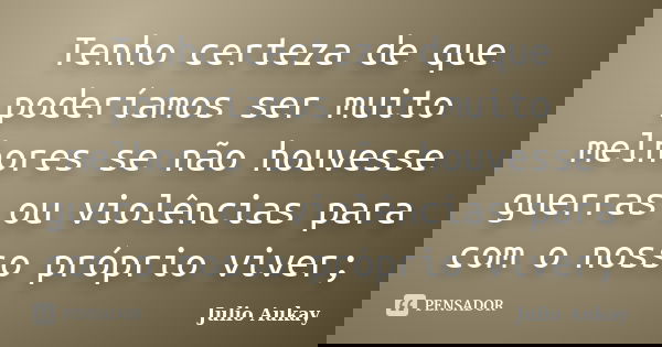 Tenho certeza de que poderíamos ser muito melhores se não houvesse guerras ou violências para com o nosso próprio viver;... Frase de Julio Aukay.