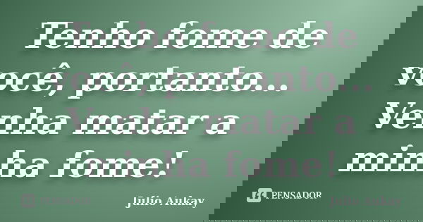 Tenho fome de você, portanto... Venha matar a minha fome!... Frase de Julio Aukay.