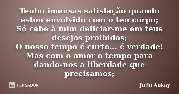 Tenho imensas satisfação quando estou envolvido com o teu corpo; Só cabe à mim deliciar-me em teus desejos proibidos; O nosso tempo é curto... é verdade! Mas co... Frase de Julio Aukay.