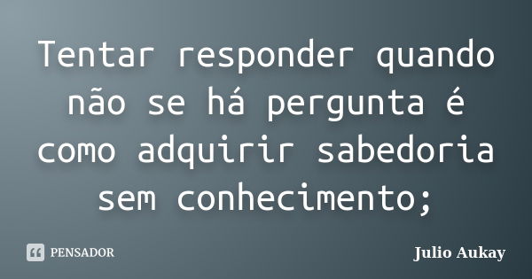 Tentar responder quando não se há pergunta é como adquirir sabedoria sem conhecimento;... Frase de Julio Aukay.