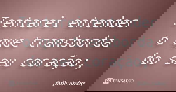 Tentarei entender o que transborda do seu coração;... Frase de Julio Aukay.