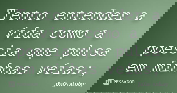 Tento entender a vida como a poesia que pulsa em minhas veias;... Frase de Julio Aukay.
