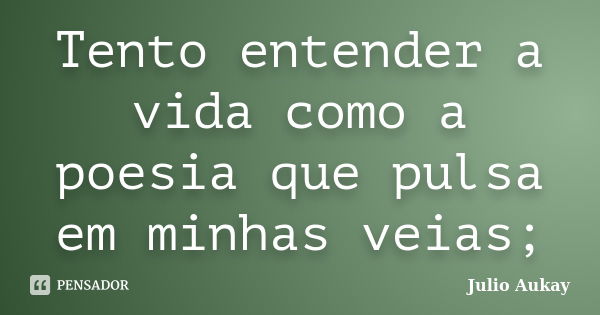 Tento entender a vida como a poesia que pulsa em minhas veias;... Frase de Julio Aukay.