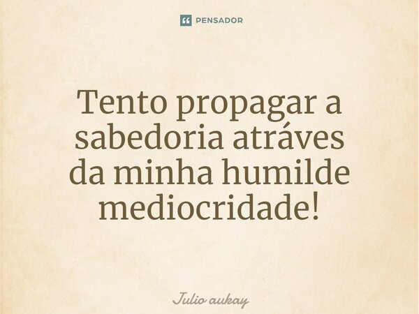 ⁠Tento propagar a sabedoria através da minha humilde mediocridade!... Frase de Julio Aukay.