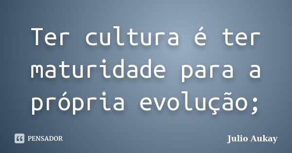 Ter cultura é ter maturidade para a própria evolução;... Frase de Julio Aukay.