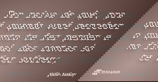 Ter raiva de quê, pra quê quando você perceber o quanto te fez perder e no final das contas só te fez sofrer;... Frase de Julio Aukay.