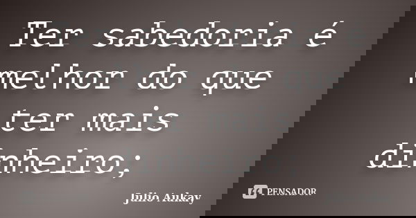 Ter sabedoria é melhor do que ter mais dinheiro;... Frase de Julio Aukay.