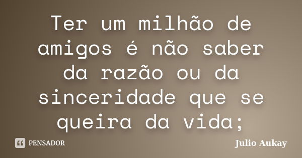 Ter um milhão de amigos é não saber da razão ou da sinceridade que se queira da vida;... Frase de Julio Aukay.