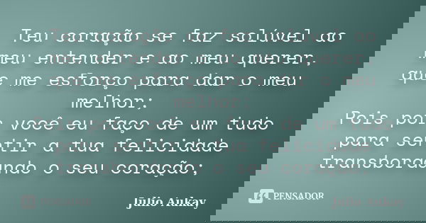 Teu coração se faz solúvel ao meu entender e ao meu querer, que me esforço para dar o meu melhor; Pois por você eu faço de um tudo para sentir a tua felicidade ... Frase de Julio Aukay.