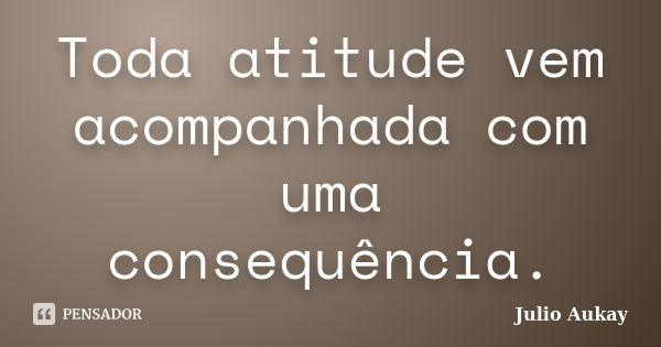 Toda atitude vem acompanhada com uma consequência.... Frase de Julio Aukay.