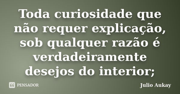 Toda curiosidade que não requer explicação, sob qualquer razão é verdadeiramente desejos do interior;... Frase de julio Aukay.