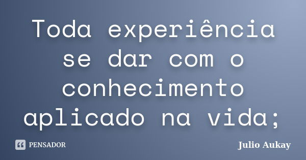 Toda experiência se dar com o conhecimento aplicado na vida;... Frase de Julio Aukay.