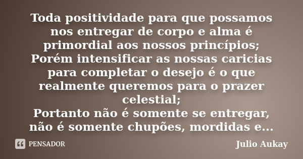 Toda positividade para que possamos nos entregar de corpo e alma é primordial aos nossos princípios; Porém intensificar as nossas caricias para completar o dese... Frase de Julio Aukay.