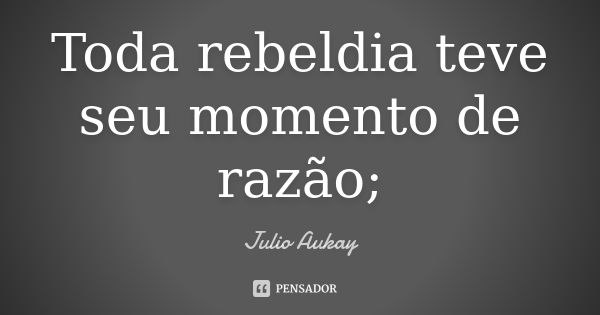 Toda rebeldia teve seu momento de razão;... Frase de Julio Aukay.