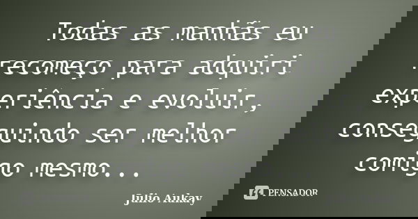 Todas as manhãs eu recomeço para adquiri experiência e evoluir, conseguindo ser melhor comigo mesmo...... Frase de Julio Aukay.