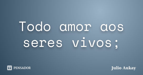 Todo amor aos seres vivos;... Frase de Julio Aukay.