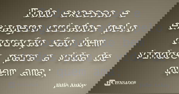 Todo excesso e exagero criados pelo coração são bem vindos para a vida de quem ama;... Frase de Julio Aukay.