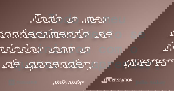Todo o meu conhecimento se iniciou com o querer de aprender;... Frase de Julio Aukay.