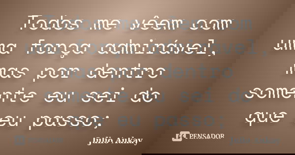 Todos me vêem com uma força admirável, mas por dentro somente eu sei do que eu passo;... Frase de Julio Aukay.