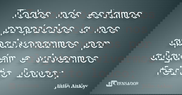 Todos nós estamos propícios a nos apaixonarmos por alguém e vivermos feito louco;... Frase de Julio Aukay.