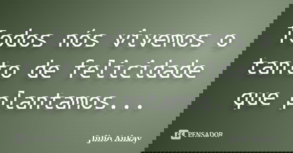 Todos nós vivemos o tanto de felicidade que plantamos...... Frase de Julio Aukay.