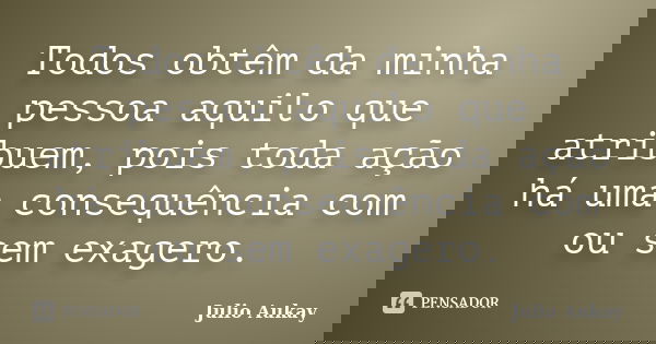 Todos obtêm da minha pessoa aquilo que atribuem, pois toda ação há uma consequência com ou sem exagero.... Frase de Julio Aukay.