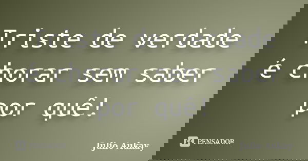 Triste de verdade é chorar sem saber por quê!... Frase de Julio Aukay.