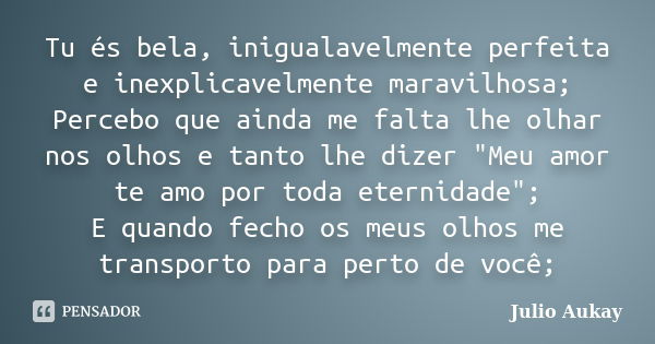 Tu és bela, inigualavelmente perfeita e inexplicavelmente maravilhosa; Percebo que ainda me falta lhe olhar nos olhos e tanto lhe dizer "Meu amor te amo po... Frase de Julio Aukay.