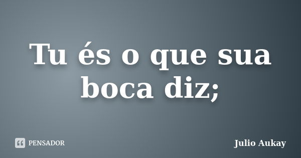 Tu és o que sua boca diz;... Frase de Julio Aukay.