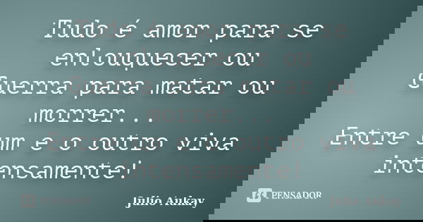 Tudo é amor para se enlouquecer ou Guerra para matar ou morrer... Entre um e o outro viva intensamente!... Frase de Julio Aukay.