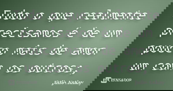 Tudo o que realmente precisamos é de um pouco mais de amor um com os outros;... Frase de Julio Aukay.