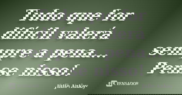 Tudo que for difícil valerá sempre a pena... Pense nisso!... Frase de Julio Aukay.