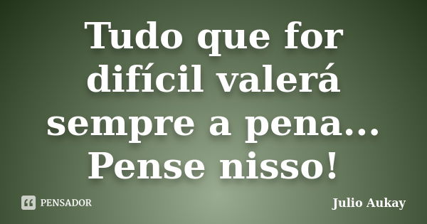 Tudo que for difícil valerá sempre a pena... Pense nisso!... Frase de Julio Aukay.