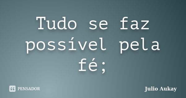 Tudo se faz possível pela fé;... Frase de Julio Aukay.