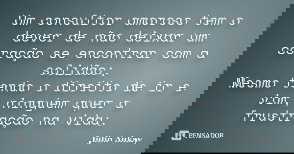 Um consultor amoroso tem o dever de não deixar um coração se encontrar com a solidão; Mesmo tendo o direito de ir e vim, ninguém quer a frustração na vida;... Frase de Julio Aukay.