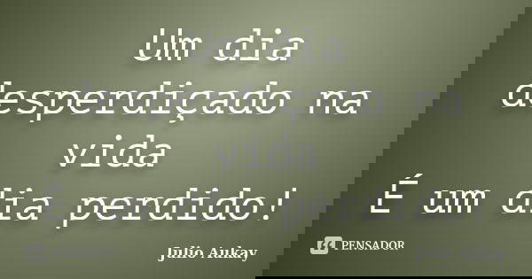 Um dia desperdiçado na vida É um dia perdido!... Frase de Julio Aukay.