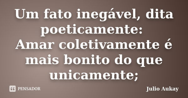 Um fato inegável, dita poeticamente: Amar coletivamente é mais bonito do que unicamente;... Frase de Julio Aukay.