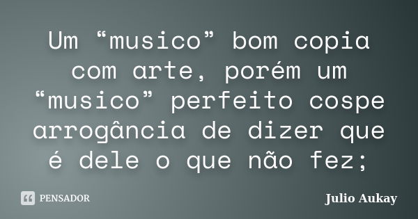 Um “musico” bom copia com arte, porém um “musico” perfeito cospe arrogância de dizer que é dele o que não fez;... Frase de Julio Aukay.