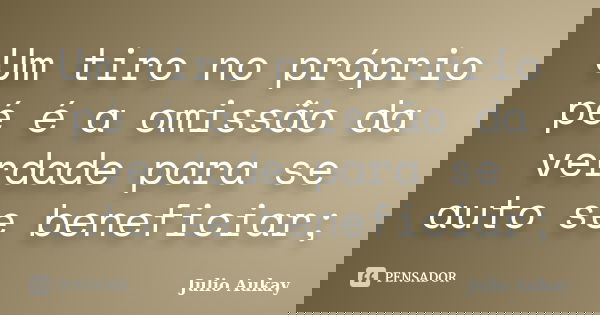 Um tiro no próprio pé é a omissão da verdade para se auto se beneficiar;... Frase de Julio Aukay.