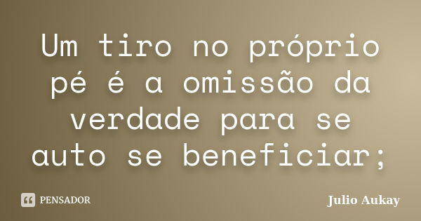 Um tiro no próprio pé é a omissão da verdade para se auto se beneficiar;... Frase de Julio Aukay.