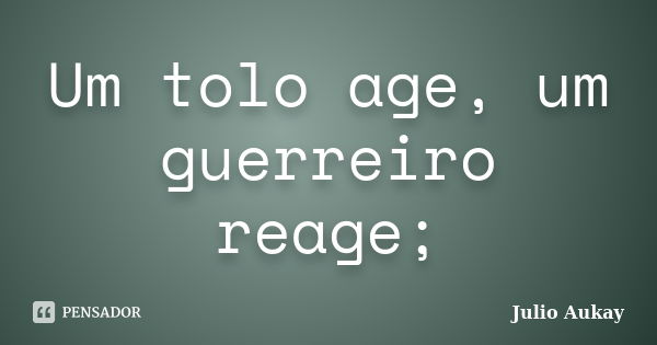 Um tolo age, um guerreiro reage;... Frase de julio Aukay.