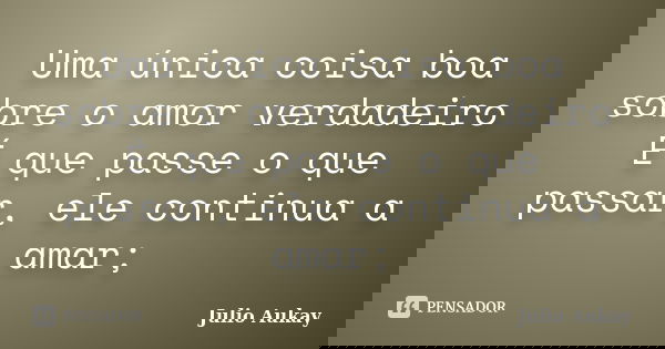 Uma única coisa boa sobre o amor verdadeiro É que passe o que passar, ele continua a amar;... Frase de Julio Aukay.