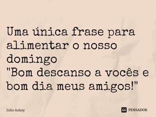 ⁠Uma única frase para alimentar o nosso domingo
"Bom descanso a vocês e bom dia meus amigos!"... Frase de Julio Aukay.