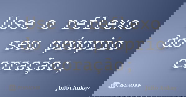 Use o reflexo do seu próprio coração;... Frase de Julio Aukay.