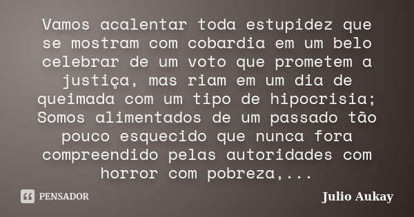 Vamos acalentar toda estupidez que se mostram com cobardia em um belo celebrar de um voto que prometem a justiça, mas riam em um dia de queimada com um tipo de ... Frase de Julio Aukay.