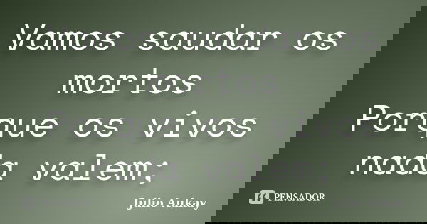 Vamos saudar os mortos Porque os vivos nada valem;... Frase de Julio Aukay.