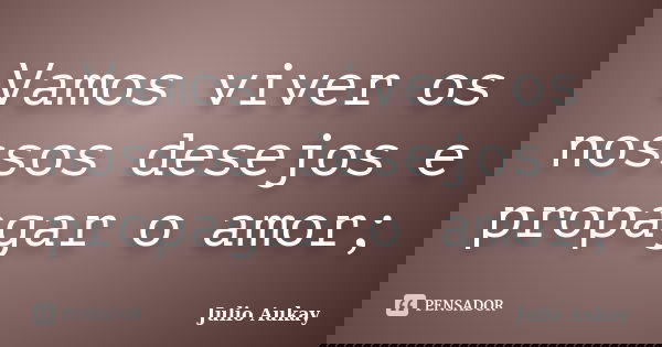 Vamos viver os nossos desejos e propagar o amor;... Frase de Julio Aukay.