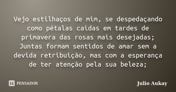 Vejo estilhaços de mim, se despedaçando como pétalas caídas em tardes de primavera das rosas mais desejadas; Juntas formam sentidos de amar sem a devida retribu... Frase de Julio Aukay.