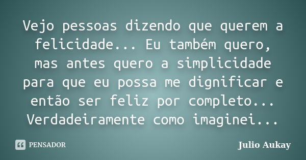 Vejo pessoas dizendo que querem a felicidade... Eu também quero, mas antes quero a simplicidade para que eu possa me dignificar e então ser feliz por completo..... Frase de Julio Aukay.